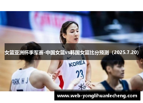 女篮亚洲杯季军赛-中国女篮vs韩国女篮比分预测（2025.7.20）